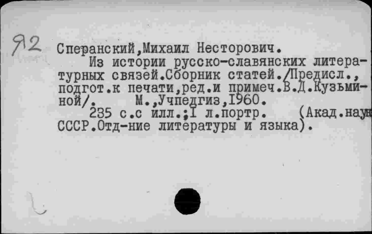 ﻿Сперанский,Михаил Несторович.
Из истории русско-славянских литературных связей.Сборник статей./Предисл., подгот.к печати,ред.и примеч.В.д.Кузьминой/. М.,Учпедгиз,I960.
235 с.с илл.;1 л.портр. (Акад.на^ СССР.Отд-ние литературы и языка).